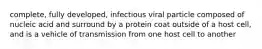 complete, fully developed, infectious viral particle composed of nucleic acid and surround by a protein coat outside of a host cell, and is a vehicle of transmission from one host cell to another