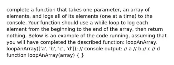 complete a function that takes one parameter, an array of elements, and logs all of its elements (one at a time) to the console. Your function should use a while loop to log each element from the beginning to the end of the array, then return nothing. Below is an example of the code running, assuming that you will have completed the described function: loopAnArray. loopAnArray(['a', 'b', 'c', 'd']); // console output: // a // b // c // d function loopAnArray(array) ( )