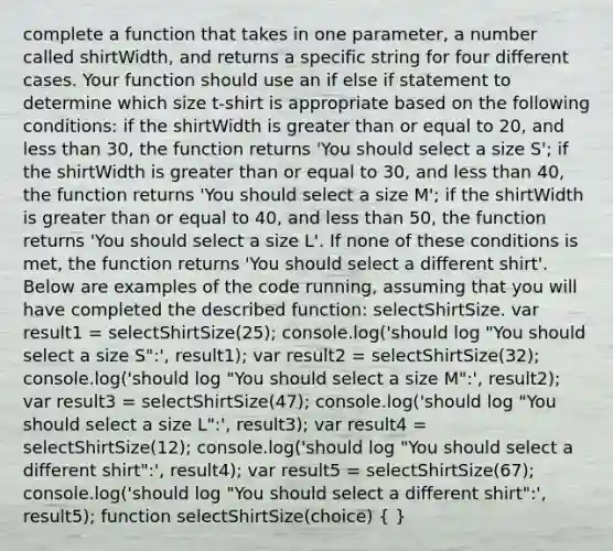 complete a function that takes in one parameter, a number called shirtWidth, and returns a specific string for four different cases. Your function should use an if else if statement to determine which size t-shirt is appropriate based on the following conditions: if the shirtWidth is greater than or equal to 20, and less than 30, the function returns 'You should select a size S'; if the shirtWidth is greater than or equal to 30, and less than 40, the function returns 'You should select a size M'; if the shirtWidth is greater than or equal to 40, and less than 50, the function returns 'You should select a size L'. If none of these conditions is met, the function returns 'You should select a different shirt'. Below are examples of the code running, assuming that you will have completed the described function: selectShirtSize. var result1 = selectShirtSize(25); console.log('should log "You should select a size S":', result1); var result2 = selectShirtSize(32); console.log('should log "You should select a size M":', result2); var result3 = selectShirtSize(47); console.log('should log "You should select a size L":', result3); var result4 = selectShirtSize(12); console.log('should log "You should select a different shirt":', result4); var result5 = selectShirtSize(67); console.log('should log "You should select a different shirt":', result5); function selectShirtSize(choice) ( )