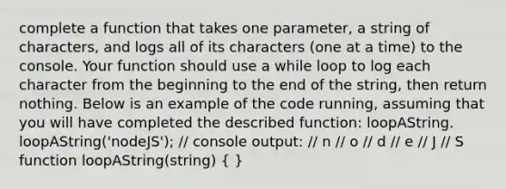 complete a function that takes one parameter, a string of characters, and logs all of its characters (one at a time) to the console. Your function should use a while loop to log each character from the beginning to the end of the string, then return nothing. Below is an example of the code running, assuming that you will have completed the described function: loopAString. loopAString('nodeJS'); // console output: // n // o // d // e // J // S function loopAString(string) ( )