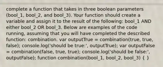 complete a function that takes in three boolean parameters (bool_1, bool_2, and bool_3). Your function should create a variable and assign it to the result of the following: bool_1 AND either bool_2 OR bool_3. Below are examples of the code running, assuming that you will have completed the described function: combination. var outputTrue = combination(true, true, false); console.log('should be true:', outputTrue); var outputFalse = combination(false, true, true); console.log('should be false:', outputFalse); function combination(bool_1, bool_2, bool_3) ( )