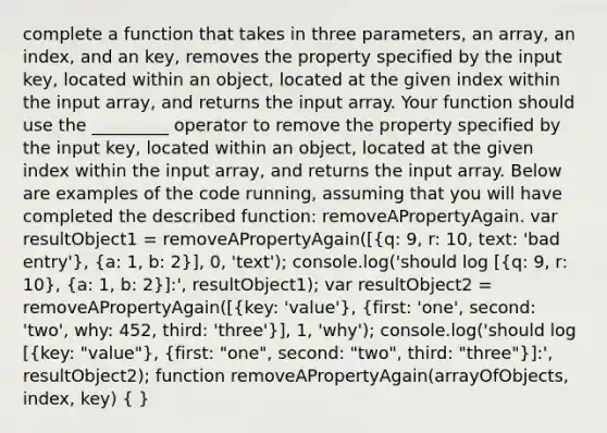 complete a function that takes in three parameters, an array, an index, and an key, removes the property specified by the input key, located within an object, located at the given index within the input array, and returns the input array. Your function should use the _________ operator to remove the property specified by the input key, located within an object, located at the given index within the input array, and returns the input array. Below are examples of the code running, assuming that you will have completed the described function: removeAPropertyAgain. var resultObject1 = removeAPropertyAgain([(q: 9, r: 10, text: 'bad entry'), (a: 1, b: 2)], 0, 'text'); console.log('should log [(q: 9, r: 10), (a: 1, b: 2)]:', resultObject1); var resultObject2 = removeAPropertyAgain([(key: 'value'), (first: 'one', second: 'two', why: 452, third: 'three')], 1, 'why'); console.log('should log [(key: "value"), (first: "one", second: "two", third: "three")]:', resultObject2); function removeAPropertyAgain(arrayOfObjects, index, key) ( )