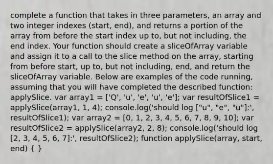 complete a function that takes in three parameters, an array and two integer indexes (start, end), and returns a portion of the array from before the start index up to, but not including, the end index. Your function should create a sliceOfArray variable and assign it to a call to the slice method on the array, starting from before start, up to, but not including, end, and return the sliceOfArray variable. Below are examples of the code running, assuming that you will have completed the described function: applySlice. var array1 = ['Q', 'u', 'e', 'u', 'e']; var resultOfSlice1 = applySlice(array1, 1, 4); console.log('should log ["u", "e", "u"]:', resultOfSlice1); var array2 = [0, 1, 2, 3, 4, 5, 6, 7, 8, 9, 10]; var resultOfSlice2 = applySlice(array2, 2, 8); console.log('should log [2, 3, 4, 5, 6, 7]:', resultOfSlice2); function applySlice(array, start, end) ( )