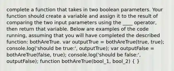 complete a function that takes in two boolean parameters. Your function should create a variable and assign it to the result of comparing the two input parameters using the ____ operator, then return that variable. Below are examples of the code running, assuming that you will have completed the described function: bothAreTrue. var outputTrue = bothAreTrue(true, true); console.log('should be true:', outputTrue); var outputFalse = bothAreTrue(false, true); console.log('should be false:', outputFalse); function bothAreTrue(bool_1, bool_2) ( )