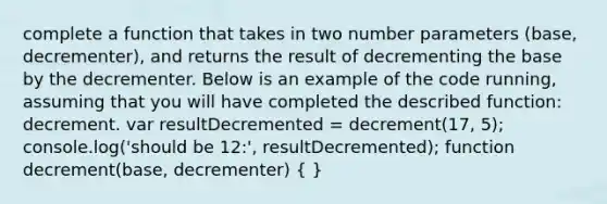 complete a function that takes in two number parameters (base, decrementer), and returns the result of decrementing the base by the decrementer. Below is an example of the code running, assuming that you will have completed the described function: decrement. var resultDecremented = decrement(17, 5); console.log('should be 12:', resultDecremented); function decrement(base, decrementer) ( )