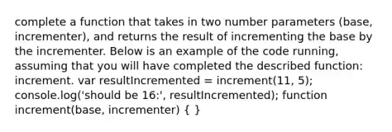 complete a function that takes in two number parameters (base, incrementer), and returns the result of incrementing the base by the incrementer. Below is an example of the code running, assuming that you will have completed the described function: increment. var resultIncremented = increment(11, 5); console.log('should be 16:', resultIncremented); function increment(base, incrementer) ( )