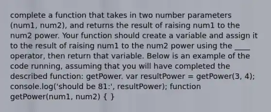 complete a function that takes in two number parameters (num1, num2), and returns the result of raising num1 to the num2 power. Your function should create a variable and assign it to the result of raising num1 to the num2 power using the ____ operator, then return that variable. Below is an example of the code running, assuming that you will have completed the described function: getPower. var resultPower = getPower(3, 4); console.log('should be 81:', resultPower); function getPower(num1, num2) ( )