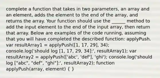 complete a function that takes in two parameters, an array and an element, adds the element to the end of the array, and returns the array. Your function should use the ______ method to add the input element to the end of the input array, then return that array. Below are examples of the code running, assuming that you will have completed the described function: applyPush. var resultArray1 = applyPush([1, 17, 29], 34); console.log('should log [1, 17, 29, 34]:', resultArray1); var resultArray2 = applyPush(['abc', 'def'], 'ghi'); console.log('should log ["abc", "def", "ghi"]:', resultArray2); function applyPush(array, element) ( )