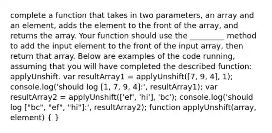 complete a function that takes in two parameters, an array and an element, adds the element to the front of the array, and returns the array. Your function should use the _________ method to add the input element to the front of the input array, then return that array. Below are examples of the code running, assuming that you will have completed the described function: applyUnshift. var resultArray1 = applyUnshift([7, 9, 4], 1); console.log('should log [1, 7, 9, 4]:', resultArray1); var resultArray2 = applyUnshift(['ef', 'hi'], 'bc'); console.log('should log ["bc", "ef", "hi"]:', resultArray2); function applyUnshift(array, element) ( )