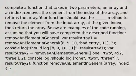 complete a function that takes in two parameters, an array and an index, removes the element from the index of the array, and returns the array. Your function should use the ______ method to remove the element from the input array, at the given index, then return the array. Below are examples of the code running, assuming that you will have completed the described function: removeAnElementInGeneral. var resultArray1 = removeAnElementInGeneral([8, 9, 10, 'bad entry', 11], 3); console.log('should log [8, 9, 10, 11]:', resultArray1); var resultArray2 = removeAnElementInGeneral(['one', 'two', 452, 'three'], 2); console.log('should log ["one", "two", "three"]:', resultArray2); function removeAnElementInGeneral(array, index) ( )