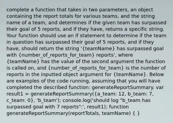 complete a function that takes in two parameters, an object containing the report totals for various teams, and the string name of a team, and determines if the given team has surpassed their goal of 5 reports, and if they have, returns a specific string. Your function should use an if statement to determine if the team in question has surpassed their goal of 5 reports, and if they have, should return the string '(teamName) has surpassed goal with (number_of_reports_for_team) reports', where (teamName) has the value of the second argument the function is called on, and (number_of_reports_for_team) is the number of reports in the inputted object argument for (teamName). Below are examples of the code running, assuming that you will have completed the described function: generateReportSummary. var result1 = generateReportSummary((a_team: 12, b_team: 7, c_team: 0), 'b_team'); console.log('should log "b_team has surpassed goal with 7 reports":', result1); function generateReportSummary(reportTotals, teamName) ( )