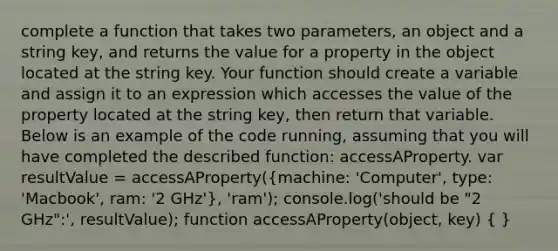 complete a function that takes two parameters, an object and a string key, and returns the value for a property in the object located at the string key. Your function should create a variable and assign it to an expression which accesses the value of the property located at the string key, then return that variable. Below is an example of the code running, assuming that you will have completed the described function: accessAProperty. var resultValue = accessAProperty((machine: 'Computer', type: 'Macbook', ram: '2 GHz'), 'ram'); console.log('should be "2 GHz":', resultValue); function accessAProperty(object, key) ( )