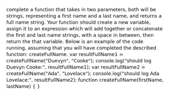 complete a function that takes in two parameters, both will be strings, representing a first name and a last name, and returns a full name string. Your function should create a new variable, assign it to an expression which will add together or concatenate the first and last name strings, with a space in between, then return the that variable. Below is an example of the code running, assuming that you will have completed the described function: createFullName. var resultFullName1 = createFullName("Duevyn", "Cooke"); console.log("should log Duevyn Cooke:", resultFullName1); var resultFullName2 = createFullName("Ada", "Lovelace"); console.log("should log Ada Lovelace:", resultFullName2); function createFullName(firstName, lastName) ( )