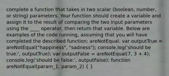 complete a function that takes in two scalar (boolean, number, or string) parameters. Your function should create a variable and assign it to the result of comparing the two input parameters using the ____ operator, then return that variable. Below are examples of the code running, assuming that you will have completed the described function: areNotEqual. var outputTrue = areNotEqual("happiness", "sadness"); console.log('should be true:', outputTrue); var outputFalse = areNotEqual(7, 3 + 4); console.log('should be false:', outputFalse); function areNotEqual(param_1, param_2) ( )