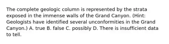 The complete geologic column is represented by the strata exposed in the immense walls of the Grand Canyon. (Hint: Geologists have identified several unconformities in the Grand Canyon.) A. true B. false C. possibly D. There is insufficient data to tell.