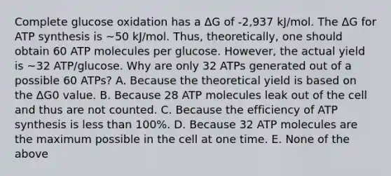 Complete glucose oxidation has a ΔG of -2,937 kJ/mol. The ΔG for ATP synthesis is ~50 kJ/mol. Thus, theoretically, one should obtain 60 ATP molecules per glucose. However, the actual yield is ~32 ATP/glucose. Why are only 32 ATPs generated out of a possible 60 ATPs? A. Because the theoretical yield is based on the ΔG0 value. B. Because 28 ATP molecules leak out of the cell and thus are not counted. C. Because the efficiency of ATP synthesis is less than 100%. D. Because 32 ATP molecules are the maximum possible in the cell at one time. E. None of the above