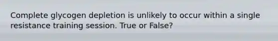 Complete glycogen depletion is unlikely to occur within a single resistance training session. True or False?