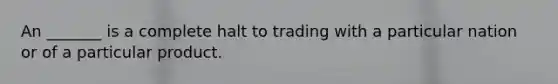 An _______ is a complete halt to trading with a particular nation or of a particular product.