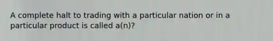 A complete halt to trading with a particular nation or in a particular product is called a(n)?