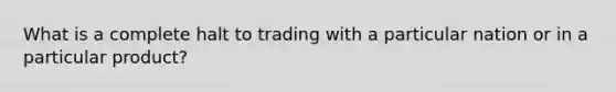 What is a complete halt to trading with a particular nation or in a particular product?