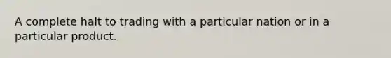 A complete halt to trading with a particular nation or in a particular product.