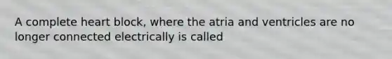 A complete heart block, where the atria and ventricles are no longer connected electrically is called