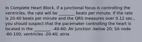 In Complete Heart Block, if a junctional focus is controlling the ventricles, the rate will be ________ beats per minute. If the rate is 20-40 beats per minute and the QRS measures over 0.12 sec., you should suspect that the pacemaker controlling the heart is located in the ________. -40-60; AV junction -below 20; SA node -60-100; ventricles -20-40; atria