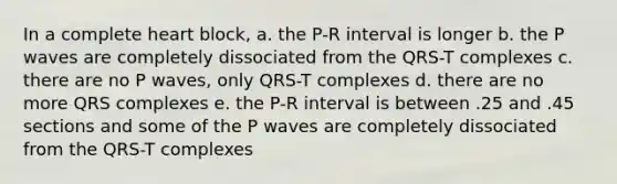 In a complete heart block, a. the P-R interval is longer b. the P waves are completely dissociated from the QRS-T complexes c. there are no P waves, only QRS-T complexes d. there are no more QRS complexes e. the P-R interval is between .25 and .45 sections and some of the P waves are completely dissociated from the QRS-T complexes