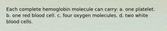 Each complete hemoglobin molecule can carry: a. one platelet. b. one red blood cell. c. four oxygen molecules. d. two white blood cells.