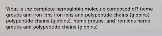 What is the complete hemoglobin molecule composed of? heme groups and iron ions iron ions and polypeptide chains (globins) polypeptide chains (globins), heme groups, and iron ions heme groups and polypeptide chains (globins)