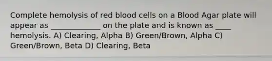 Complete hemolysis of red blood cells on a Blood Agar plate will appear as _____________ on the plate and is known as ____ hemolysis. A) Clearing, Alpha B) Green/Brown, Alpha C) Green/Brown, Beta D) Clearing, Beta