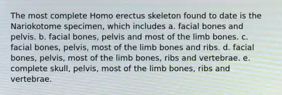 The most complete Homo erectus skeleton found to date is the Nariokotome specimen, which includes a. facial bones and pelvis. b. facial bones, pelvis and most of the limb bones. c. facial bones, pelvis, most of the limb bones and ribs. d. facial bones, pelvis, most of the limb bones, ribs and vertebrae. e. complete skull, pelvis, most of the limb bones, ribs and vertebrae.