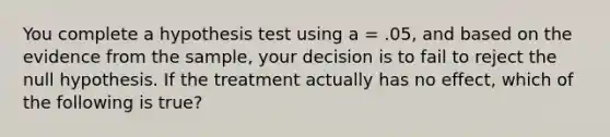 You complete a hypothesis test using a = .05, and based on the evidence from the sample, your decision is to fail to reject the null hypothesis. If the treatment actually has no effect, which of the following is true?