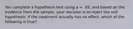 You complete a hypothesis test using a = .05, and based on the evidence from the sample, your decision is to reject the null hypothesis. If the treatment actually has no effect, which of the following is true?​