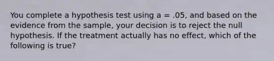 You complete a hypothesis test using a = .05, and based on the evidence from the sample, your decision is to reject the null hypothesis. If the treatment actually has no effect, which of the following is true?​