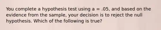 You complete a hypothesis test using a = .05, and based on the evidence from the sample, your decision is to reject the null hypothesis. Which of the following is true?​