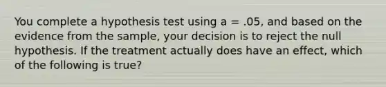 You complete a hypothesis test using a = .05, and based on the evidence from the sample, your decision is to reject the null hypothesis. If the treatment actually does have an effect, which of the following is true?