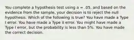 You complete a hypothesis test using a = .05, and based on the evidence from the sample, your decision is to reject the null hypothesis. Which of the following is true? You have made a Type I error. You have made a Type II error. You might have made a Type I error, but the probability is less than 5%. You have made the correct decision.