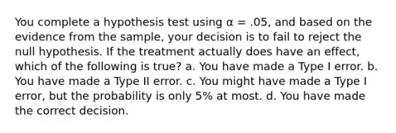 You complete a hypothesis test using α = .05, and based on the evidence from the sample, your decision is to fail to reject the null hypothesis. If the treatment actually does have an effect, which of the following is true? a. You have made a Type I error. b. You have made a Type II error. c. You might have made a Type I error, but the probability is only 5% at most. d. You have made the correct decision.