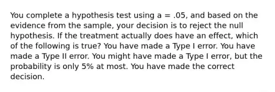 You complete a hypothesis test using a = .05, and based on the evidence from the sample, your decision is to reject the null hypothesis. If the treatment actually does have an effect, which of the following is true?​ ​You have made a Type I error. ​You have made a Type II error. ​You might have made a Type I error, but the probability is only 5% at most. ​You have made the correct decision.