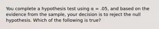 You complete a hypothesis test using α = .05, and based on the evidence from the sample, your decision is to reject the null hypothesis. Which of the following is true?​