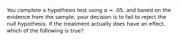 You complete a hypothesis test using α = .05, and based on the evidence from the sample, your decision is to fail to reject the null hypothesis. If the treatment actually does have an effect, which of the following is true?