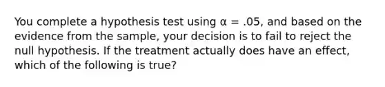 You complete a hypothesis test using α = .05, and based on the evidence from the sample, your decision is to fail to reject the null hypothesis. If the treatment actually does have an effect, which of the following is true?