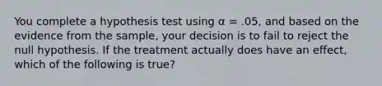 You complete a hypothesis test using α = .05, and based on the evidence from the sample, your decision is to fail to reject the null hypothesis. If the treatment actually does have an effect, which of the following is true?​