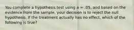 You complete a hypothesis test using a = .05, and based on the evidence from the sample, your decision is to reject the null hypothesis. If the treatment actually has no effect, which of the following is true?