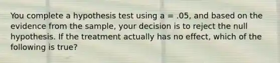 You complete a hypothesis test using a = .05, and based on the evidence from the sample, your decision is to reject the null hypothesis. If the treatment actually has no effect, which of the following is true?