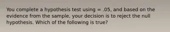 You complete a hypothesis test using = .05, and based on the evidence from the sample, your decision is to reject the null hypothesis. Which of the following is true?