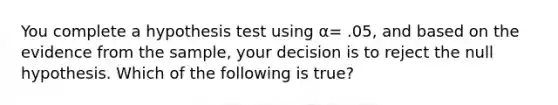 You complete a hypothesis test using α= .05, and based on the evidence from the sample, your decision is to reject the null hypothesis. Which of the following is true?