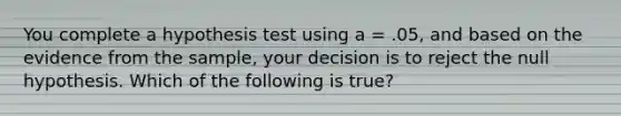 You complete a hypothesis test using a = .05, and based on the evidence from the sample, your decision is to reject the null hypothesis. Which of the following is true?