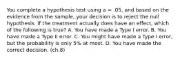 You complete a hypothesis test using a = .05, and based on the evidence from the sample, your decision is to reject the null hypothesis. If the treatment actually does have an effect, which of the following is true?​ A. ​You have made a Type I error. ​B. You have made a Type II error. ​C. You might have made a Type I error, but the probability is only 5% at most. D. ​You have made the correct decision. (ch.8)